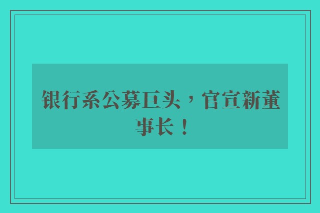 银行系公募巨头，官宣新董事长！